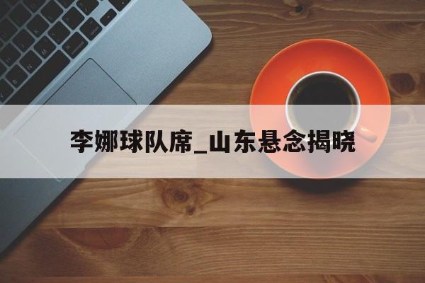 关于李娜球队席_山东悬念揭晓的信息 关于李娜球队席_山东悬念揭晓的信息